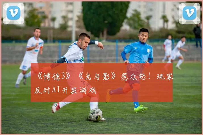 《博德3》《光与影》惹众怒！玩家反对AI开发游戏