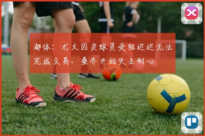 都体：尤文因卖球员受阻迟迟无法完成交易，桑乔开始失去耐心