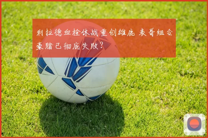 利拉德血栓休战重创雄鹿 表哥组合豪赌已彻底失败？