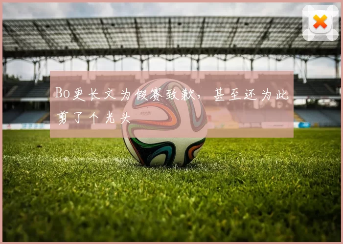 Bo更长文为假赛致歉，甚至还为此剪了个光头