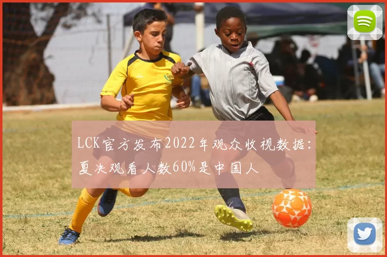 LCK官方发布2022年观众收视数据：夏决观看人数60%是中国人