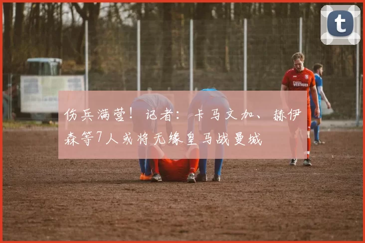 伤兵满营！记者：卡马文加、赫伊森等7人或将无缘皇马战曼城