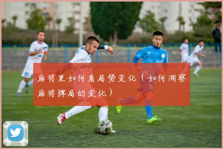 麻将里如何看局势变化（如何洞察麻将牌局的变化）