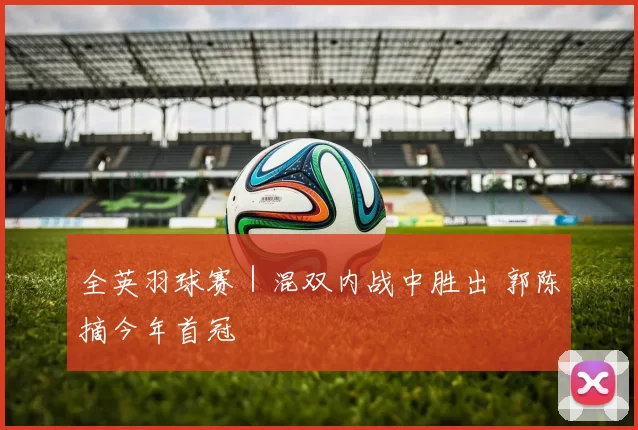全英羽球赛｜混双内战中胜出 郭陈摘今年首冠