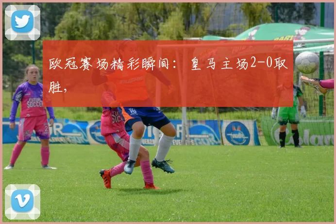 欧冠赛场精彩瞬间：皇马主场2-0取胜,