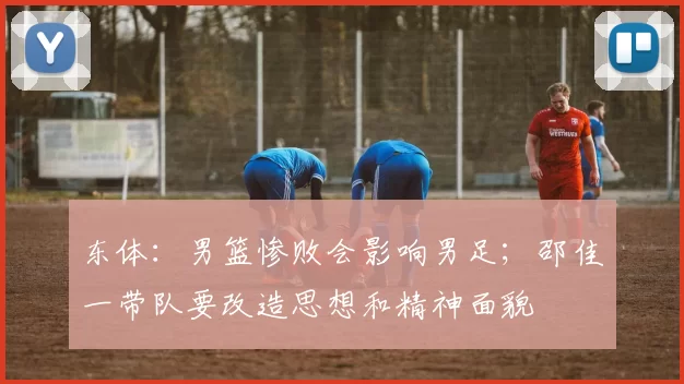 东体：男篮惨败会影响男足；邵佳一带队要改造思想和精神面貌