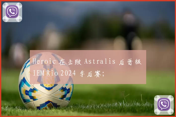 Heroic 在击败 Astralis 后晋级 IEM Rio 2024 季后赛；