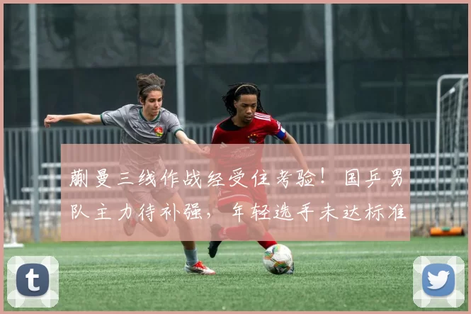 蒯曼三线作战经受住考验！国乒男队主力待补强，年轻选手未达标准