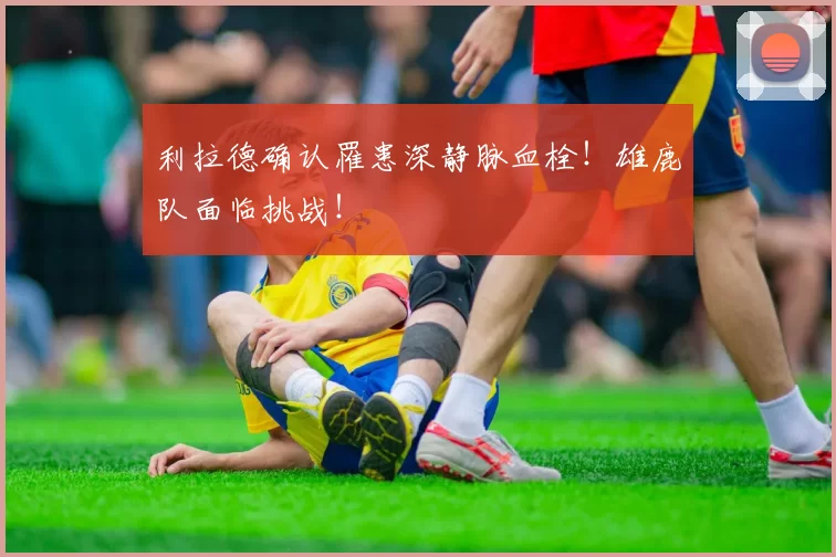 利拉德确认罹患深静脉血栓！雄鹿队面临挑战！