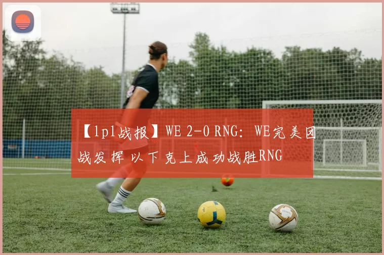 【lpl战报】WE 2-0 RNG：WE完美团战发挥 以下克上成功战胜RNG