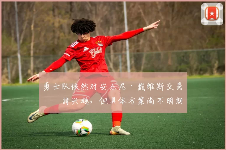 勇士队依然对安东尼·戴维斯交易保持兴趣，但具体方案尚不明朗