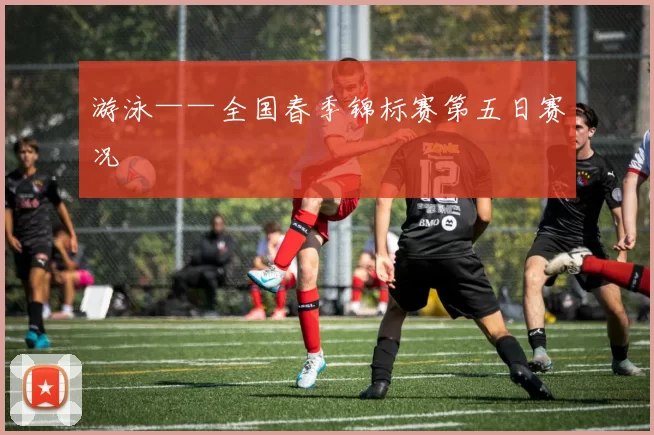 游泳——全国春季锦标赛第五日赛况