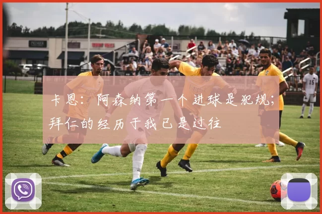 卡恩：阿森纳第一个进球是犯规；拜仁的经历于我已是过往