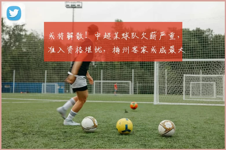 或将解散！中超某球队欠薪严重，准入资格堪忧，梅州客家或成最大受益者