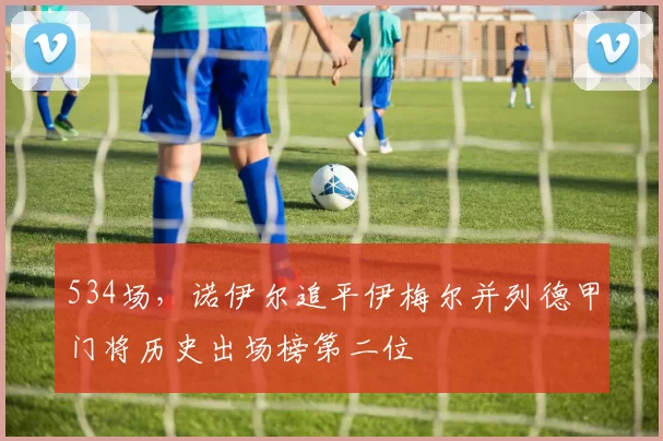 534场，诺伊尔追平伊梅尔并列德甲门将历史出场榜第二位