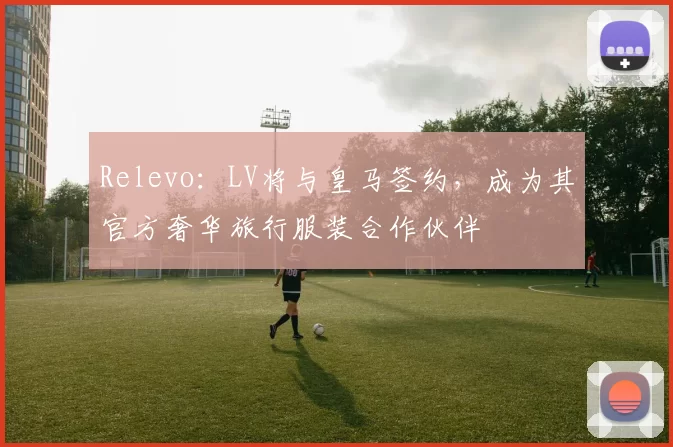 Relevo：LV将与皇马签约，成为其官方奢华旅行服装合作伙伴
