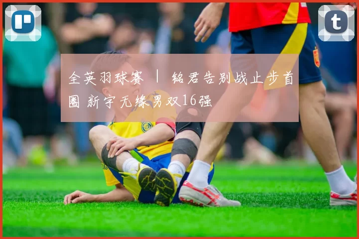 全英羽球赛 ｜ 铭君告别战止步首圈 新宇无缘男双16强