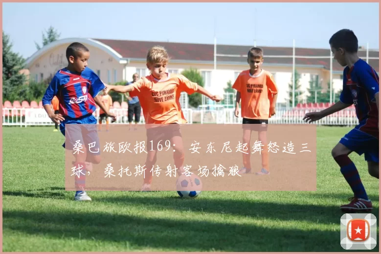 桑巴旅欧报169：安东尼起舞怒造三球，桑托斯传射客场擒狼