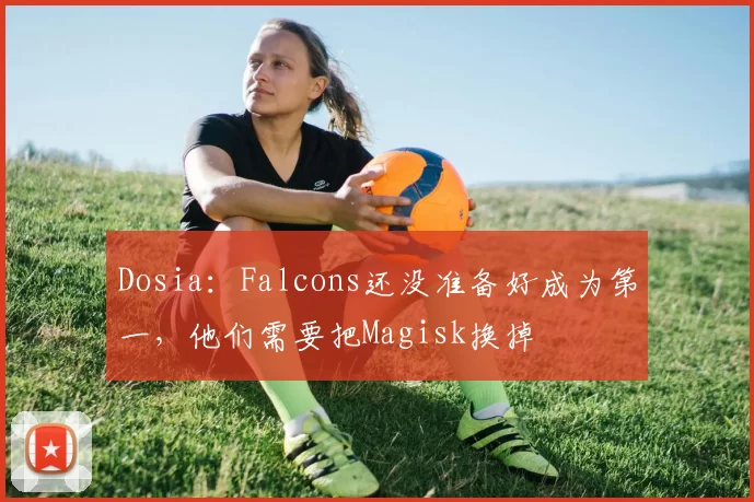 Dosia：Falcons还没准备好成为第一，他们需要把Magisk换掉