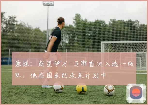 意媒：新星伊万-马耶首次入选一线队，他在国米的未来计划中