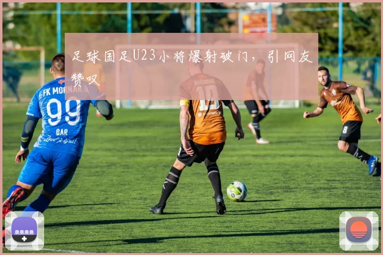 足球国足U23小将爆射破门，引网友赞叹