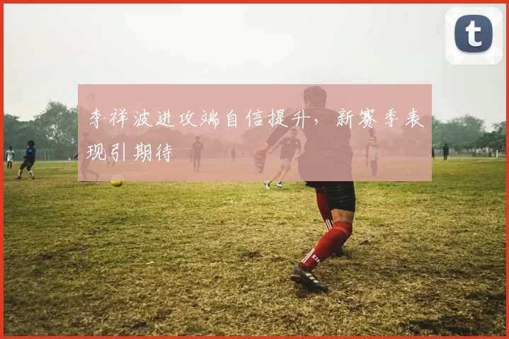 李祥波进攻端自信提升，新赛季表现引期待