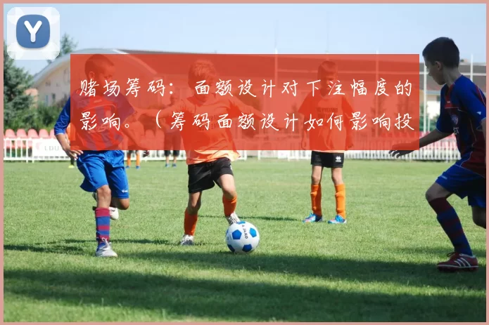 赌场筹码：面额设计对下注幅度的影响。（筹码面额设计如何影响投注规模）
