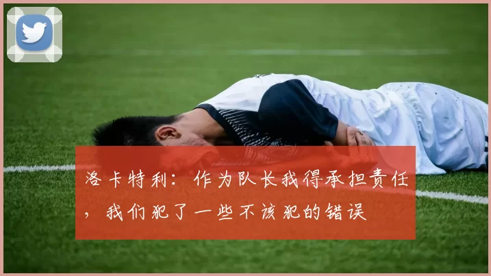 洛卡特利：作为队长我得承担责任，我们犯了一些不该犯的错误