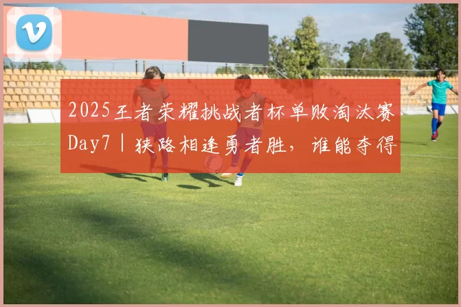 2025王者荣耀挑战者杯单败淘汰赛Day7｜狭路相逢勇者胜，谁能夺得晋级名额？