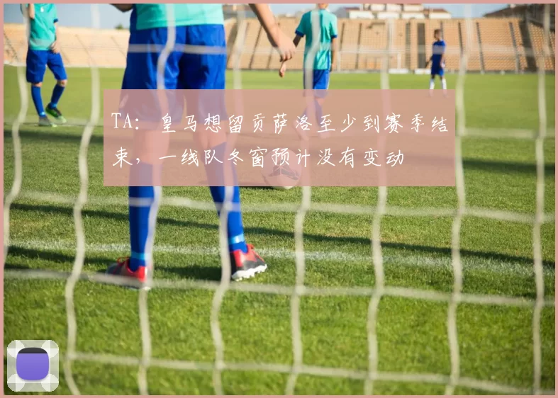 TA：皇马想留贡萨洛至少到赛季结束，一线队冬窗预计没有变动