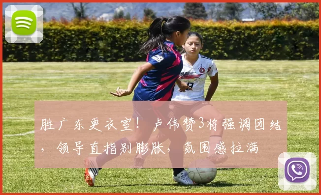 胜广东更衣室！卢伟赞3将强调团结，领导直指别膨胀，氛围感拉满