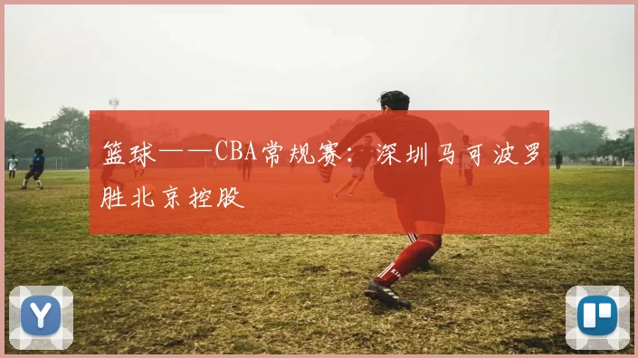 篮球——CBA常规赛：深圳马可波罗胜北京控股