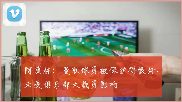 阿莫林：曼联球员被保护得很好，未受俱乐部大裁员影响