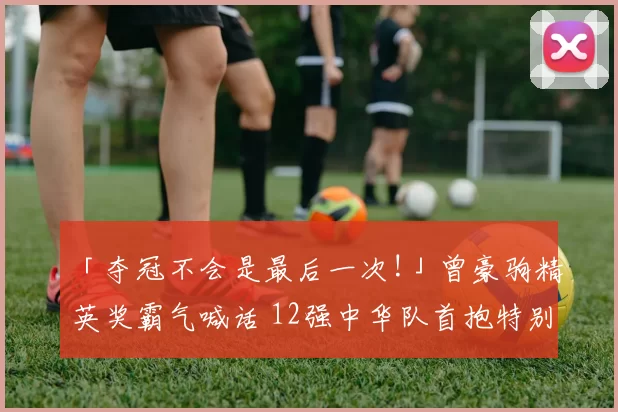 「夺冠不会是最后一次!」曾豪驹精英奖霸气喊话 12强中华队首抱特别奖