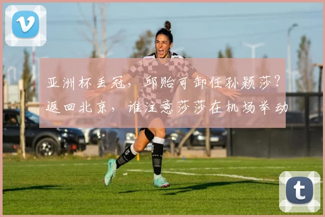 亚洲杯丢冠，邱贻可卸任孙颖莎？返回北京，谁注意莎莎在机场举动