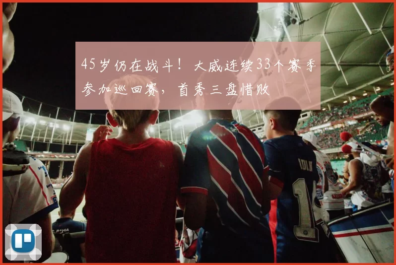 45岁仍在战斗！大威连续33个赛季参加巡回赛，首秀三盘惜败