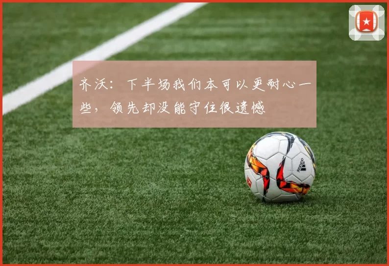 齐沃：下半场我们本可以更耐心一些，领先却没能守住很遗憾