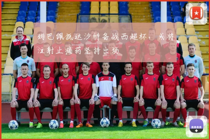 姆巴佩抵达沙特备战西超杯，或将注射止痛药坚持出场