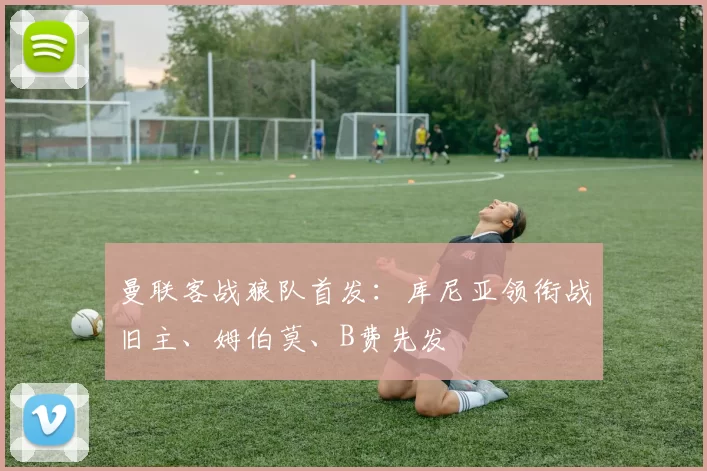 曼联客战狼队首发：库尼亚领衔战旧主、姆伯莫、B费先发