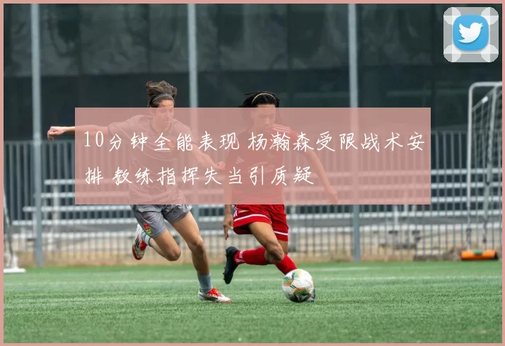 10分钟全能表现 杨瀚森受限战术安排 教练指挥失当引质疑