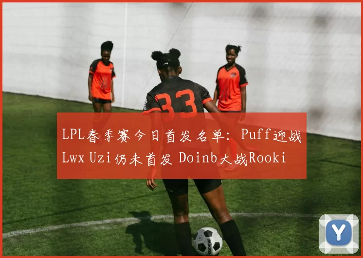 LPL春季赛今日首发名单：Puff迎战Lwx Uzi仍未首发 Doinb大战Rookie