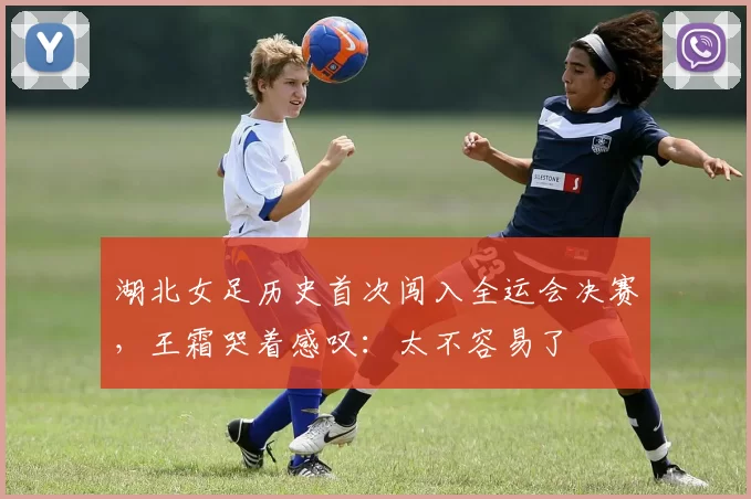 湖北女足历史首次闯入全运会决赛，王霜哭着感叹：太不容易了