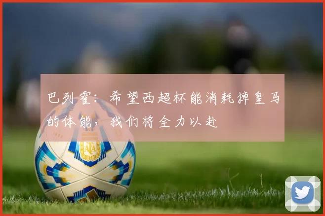 巴列霍：希望西超杯能消耗掉皇马的体能，我们将全力以赴