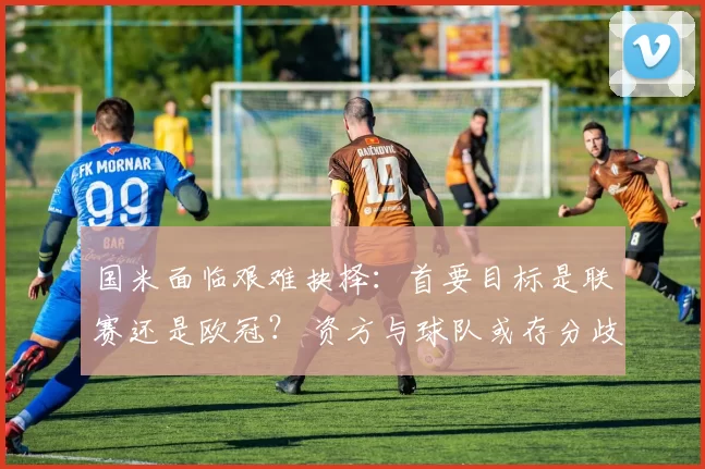 国米面临艰难抉择：首要目标是联赛还是欧冠？ 资方与球队或存分歧