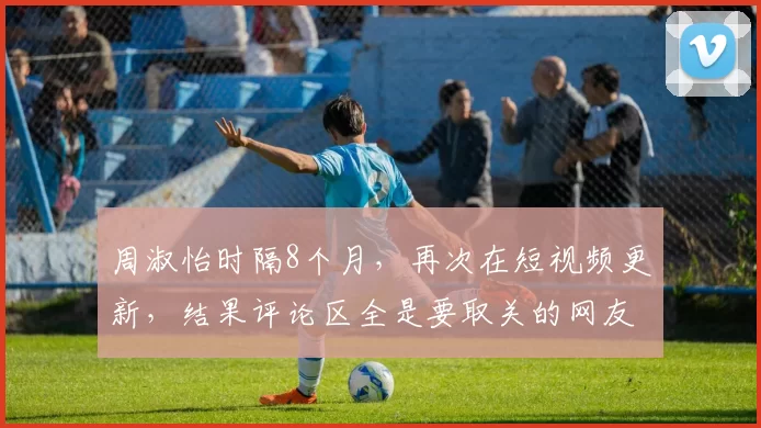 周淑怡时隔8个月，再次在短视频更新，结果评论区全是要取关的网友