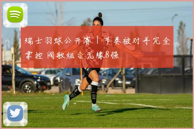 瑞士羽球公开赛｜节奏被对手完全掌控 阀敏组合无缘8强