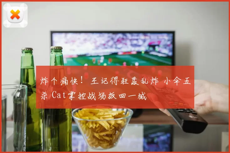 炸个痛快！王记得狂轰乱炸 小伞五杀 Cat掌控战场扳回一城